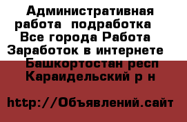 Административная работа (подработка) - Все города Работа » Заработок в интернете   . Башкортостан респ.,Караидельский р-н